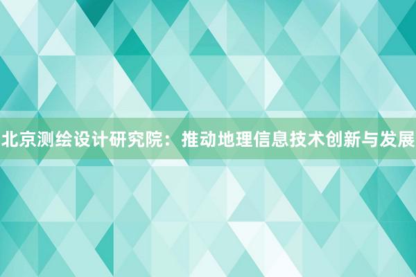 北京测绘设计研究院：推动地理信息技术创新与发展